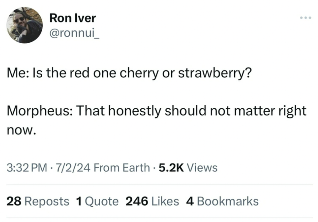 screenshot - Ron Iver Me Is the red one cherry or strawberry? Morpheus That honestly should not matter right now. 7224 From Earth Views 28 Reposts 1 Quote 246 4 Bookmarks